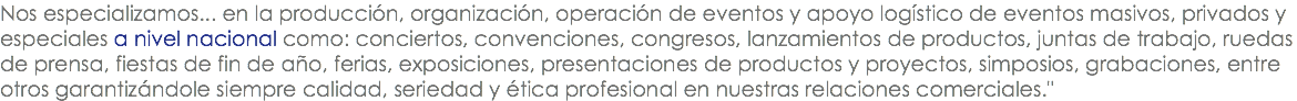 Nos especializamos... en la producción, organización, operación de eventos y apoyo logístico de eventos masivos, privados y especiales a nivel nacional como: conciertos, convenciones, congresos, lanzamientos de productos, juntas de trabajo, ruedas de prensa, fiestas de fin de año, ferias, exposiciones, presentaciones de productos y proyectos, simposios, grabaciones, entre otros garantizándole siempre calidad, seriedad y ética profesional en nuestras relaciones comerciales."