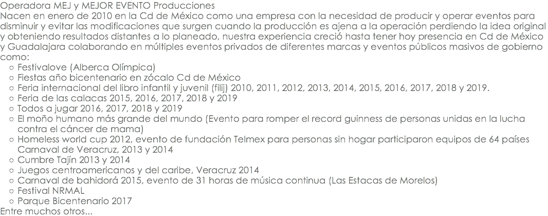 Operadora MEJ y MEJOR EVENTO Producciones Nacen en enero de 2010 en la Cd de México como una empresa con la necesidad de producir y operar eventos para disminuir y evitar las modificaciones que surgen cuando la producción es ajena a la operación perdiendo la idea original y obteniendo resultados distantes a lo planeado, nuestra experiencia creció hasta tener hoy presencia en Cd de México y Guadalajara colaborando en múltiples eventos privados de diferentes marcas y eventos públicos masivos de gobierno como: Festivalove (Alberca Olímpica) Fiestas año bicentenario en zócalo Cd de México Feria internacional del libro infantil y juvenil (filij) 2010, 2011, 2012, 2013, 2014, 2015, 2016, 2017, 2018 y 2019. Feria de las calacas 2015, 2016, 2017, 2018 y 2019 Todos a jugar 2016, 2017, 2018 y 2019 El moño humano más grande del mundo (Evento para romper el record guinness de personas unidas en la lucha contra el cáncer de mama) Homeless world cup 2012, evento de fundación Telmex para personas sin hogar participaron equipos de 64 países Carnaval de Veracruz, 2013 y 2014 Cumbre Tajín 2013 y 2014 Juegos centroamericanos y del caribe, Veracruz 2014 Carnaval de bahidorá 2015, evento de 31 horas de música continua (Las Estacas de Morelos) Festival NRMAL Parque Bicentenario 2017 Entre muchos otros...