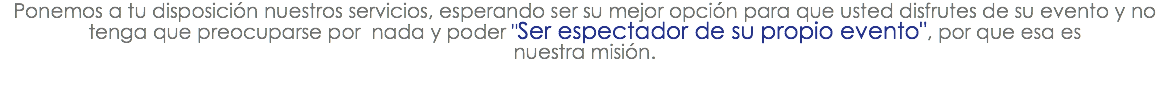 Ponemos a tu disposición nuestros servicios, esperando ser su mejor opción para que usted disfrutes de su evento y no tenga que preocuparse por nada y poder "Ser espectador de su propio evento", por que esa es nuestra misión.