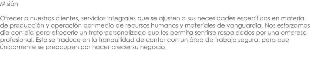 Misión Ofrecer a nuestros clientes, servicios integrales que se ajusten a sus necesidades específicas en materia de producción y operación por medio de recursos humanos y materiales de vanguardia. Nos esforzamos día con día para ofrecerle un trato personalizado que les permita sentirse respaldados por una empresa profesional. Esto se traduce en la tranquilidad de contar con un área de trabajo segura, para que únicamente se preocupen por hacer crecer su negocio. 