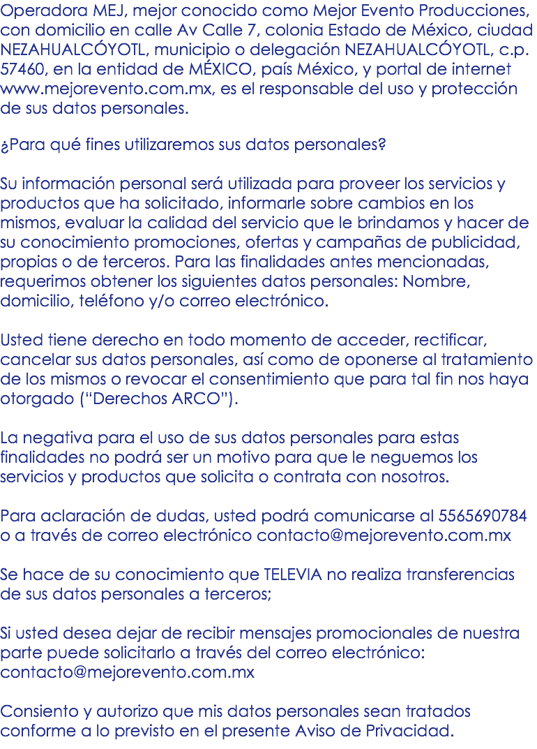 Operadora MEJ, mejor conocido como Mejor Evento Producciones, con domicilio en calle Av Calle 7, colonia Estado de México, ciudad NEZAHUALCÓYOTL, municipio o delegación NEZAHUALCÓYOTL, c.p. 57460, en la entidad de MÉXICO, país México, y portal de internet www.mejorevento.com.mx, es el responsable del uso y protección de sus datos personales. ¿Para qué fines utilizaremos sus datos personales? Su información personal será utilizada para proveer los servicios y productos que ha solicitado, informarle sobre cambios en los mismos, evaluar la calidad del servicio que le brindamos y hacer de su conocimiento promociones, ofertas y campañas de publicidad, propias o de terceros. Para las finalidades antes mencionadas, requerimos obtener los siguientes datos personales: Nombre, domicilio, teléfono y/o correo electrónico. Usted tiene derecho en todo momento de acceder, rectificar, cancelar sus datos personales, así como de oponerse al tratamiento de los mismos o revocar el consentimiento que para tal fin nos haya otorgado (“Derechos ARCO”). La negativa para el uso de sus datos personales para estas finalidades no podrá ser un motivo para que le neguemos los servicios y productos que solicita o contrata con nosotros. Para aclaración de dudas, usted podrá comunicarse al 5565690784 o a través de correo electrónico contacto@mejorevento.com.mx Se hace de su conocimiento que TELEVIA no realiza transferencias de sus datos personales a terceros; Si usted desea dejar de recibir mensajes promocionales de nuestra parte puede solicitarlo a través del correo electrónico: contacto@mejorevento.com.mx Consiento y autorizo que mis datos personales sean tratados conforme a lo previsto en el presente Aviso de Privacidad.